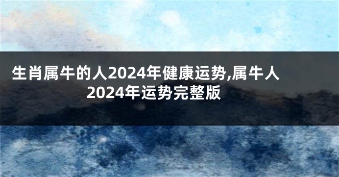 生肖属牛的人2024年健康运势,属牛人2024年运势完整版