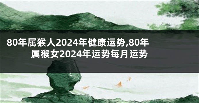 80年属猴人2024年健康运势,80年属猴女2024年运势每月运势