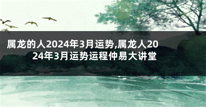 属龙的人2024年3月运势,属龙人2024年3月运势运程仲易大讲堂