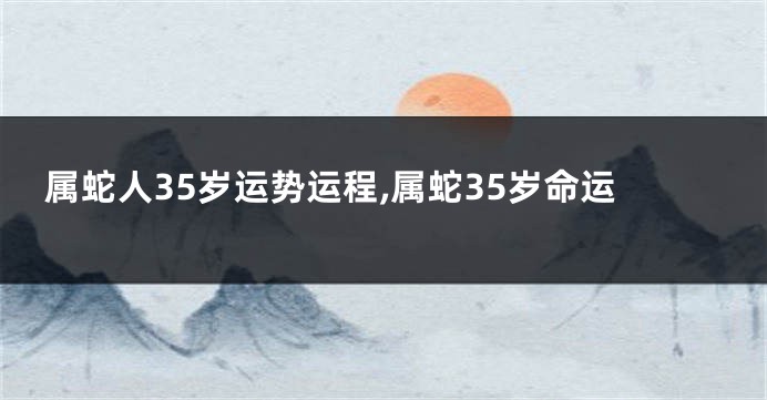 属蛇人35岁运势运程,属蛇35岁命运