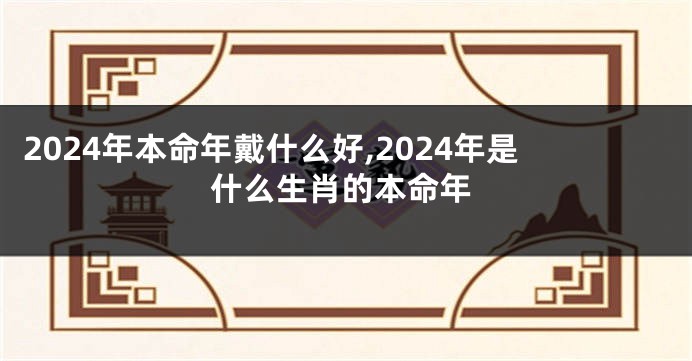 2024年本命年戴什么好,2024年是什么生肖的本命年