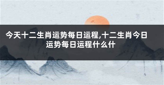 今天十二生肖运势每日运程,十二生肖今日运势每日运程什么什