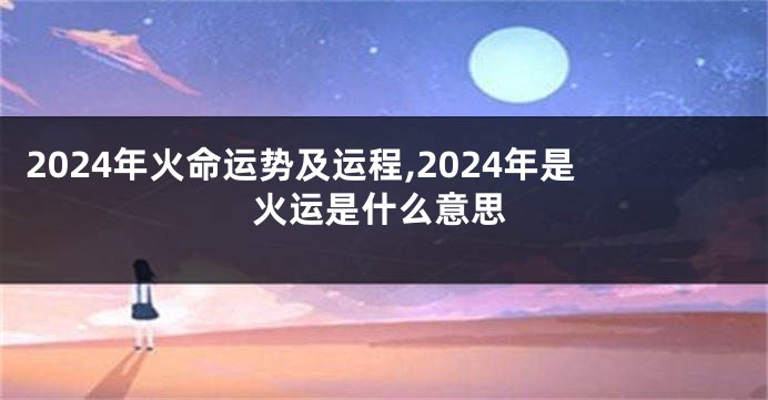 2024年火命运势及运程,2024年是火运是什么意思