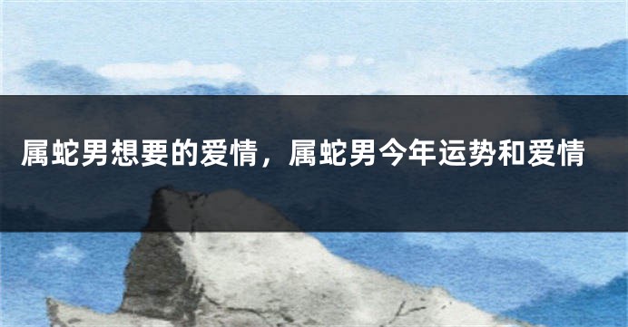 属蛇男想要的爱情，属蛇男今年运势和爱情