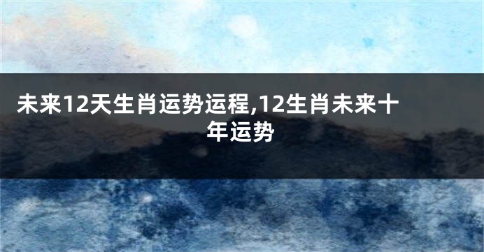 未来12天生肖运势运程,12生肖未来十年运势