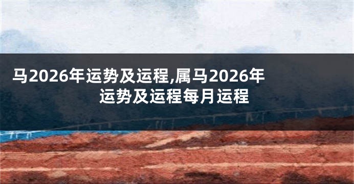 马2026年运势及运程,属马2026年运势及运程每月运程