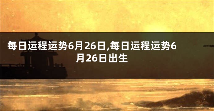 每日运程运势6月26日,每日运程运势6月26日出生