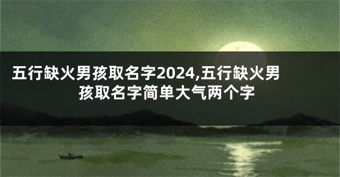 五行缺火男孩取名字2024,五行缺火男孩取名字简单大气两个字