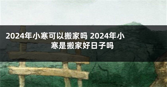 2024年小寒可以搬家吗 2024年小寒是搬家好日子吗