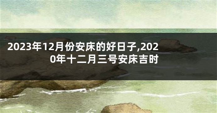 2023年12月份安床的好日子,2020年十二月三号安床吉时