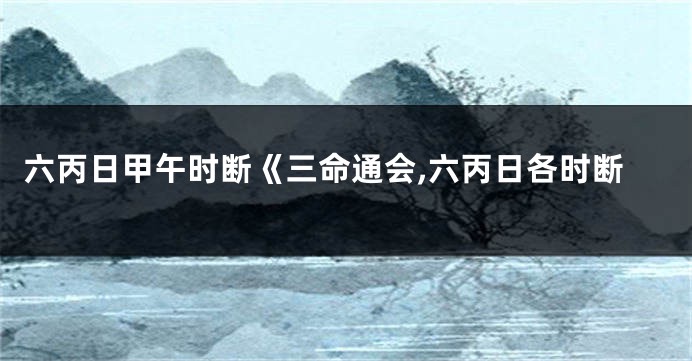 六丙日甲午时断《三命通会,六丙日各时断