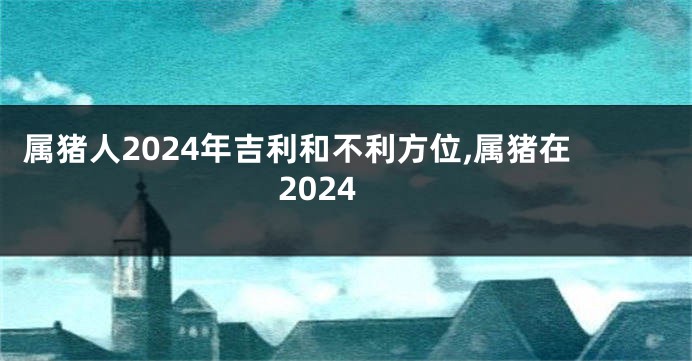 属猪人2024年吉利和不利方位,属猪在2024