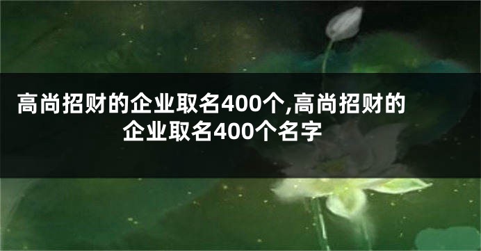 高尚招财的企业取名400个,高尚招财的企业取名400个名字