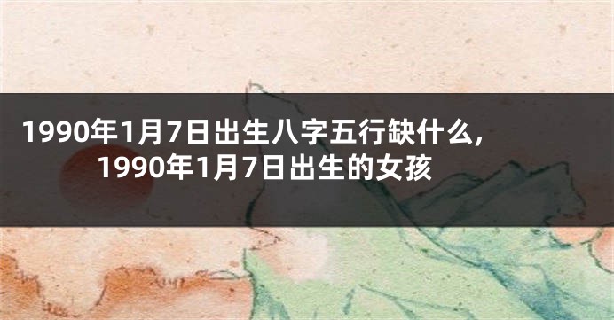 1990年1月7日出生八字五行缺什么,1990年1月7日出生的女孩