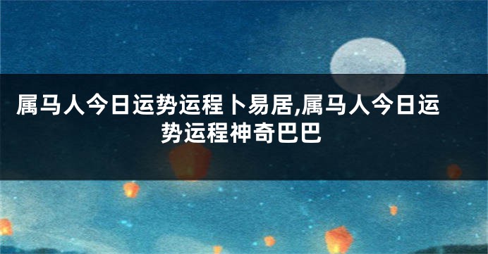 属马人今日运势运程卜易居,属马人今日运势运程神奇巴巴