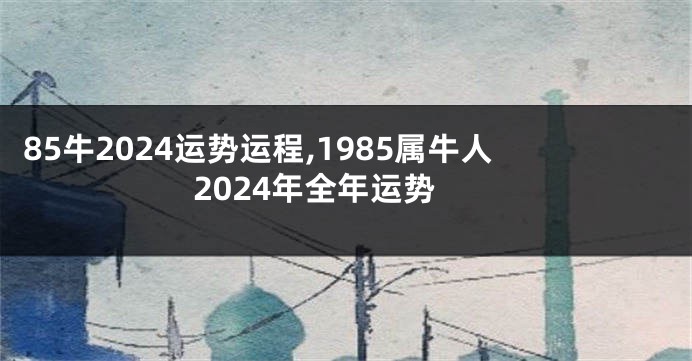 85牛2024运势运程,1985属牛人2024年全年运势