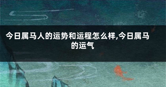 今日属马人的运势和运程怎么样,今日属马的运气