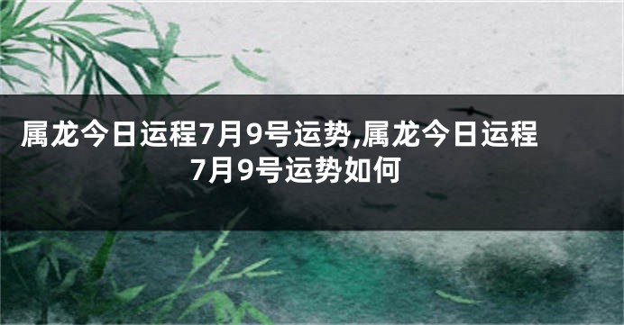 属龙今日运程7月9号运势,属龙今日运程7月9号运势如何