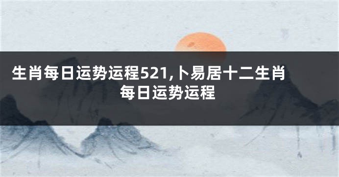 生肖每日运势运程521,卜易居十二生肖每日运势运程