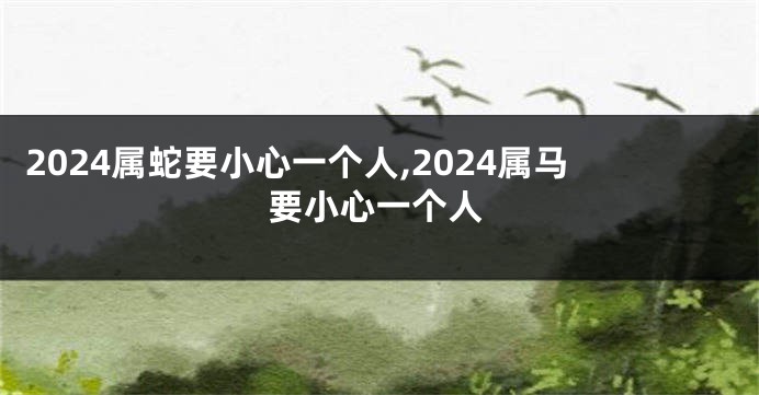 2024属蛇要小心一个人,2024属马要小心一个人