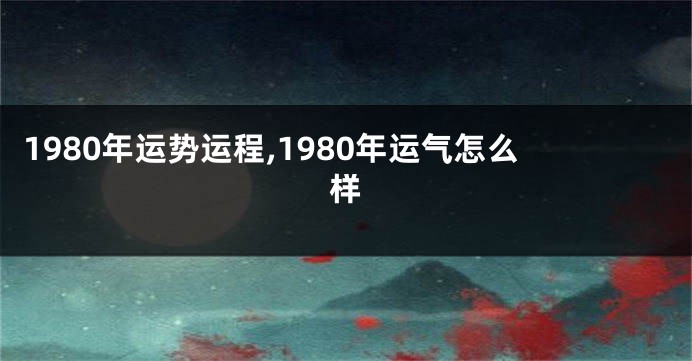 1980年运势运程,1980年运气怎么样