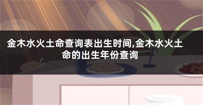 金木水火土命查询表出生时间,金木水火土命的出生年份查询