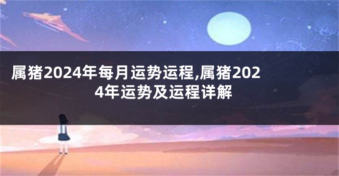 属猪2024年每月运势运程,属猪2024年运势及运程详解