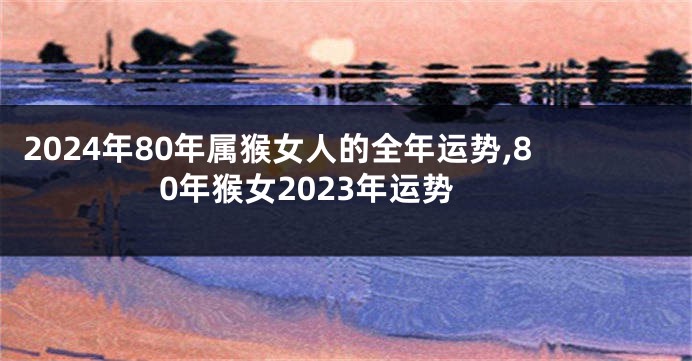 2024年80年属猴女人的全年运势,80年猴女2023年运势