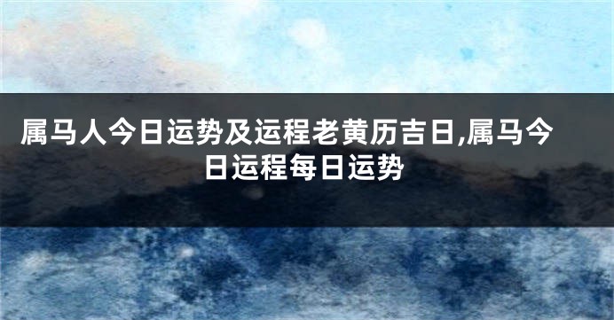 属马人今日运势及运程老黄历吉日,属马今日运程每日运势