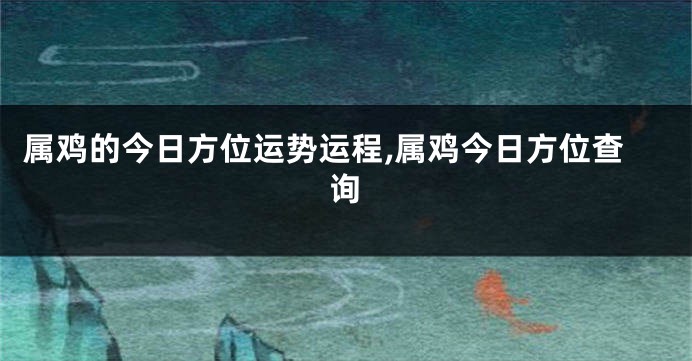 属鸡的今日方位运势运程,属鸡今日方位查询