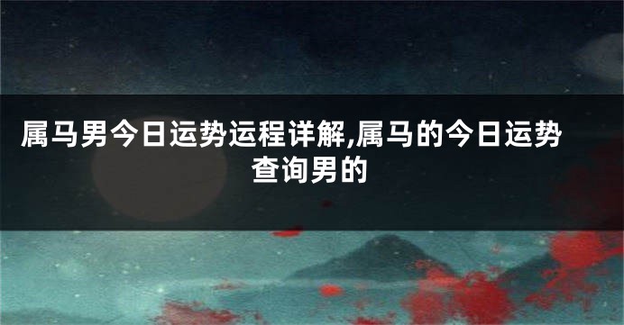 属马男今日运势运程详解,属马的今日运势查询男的