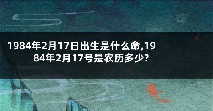 1984年2月17日出生是什么命,1984年2月17号是农历多少?