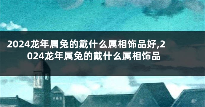 2024龙年属兔的戴什么属相饰品好,2024龙年属兔的戴什么属相饰品