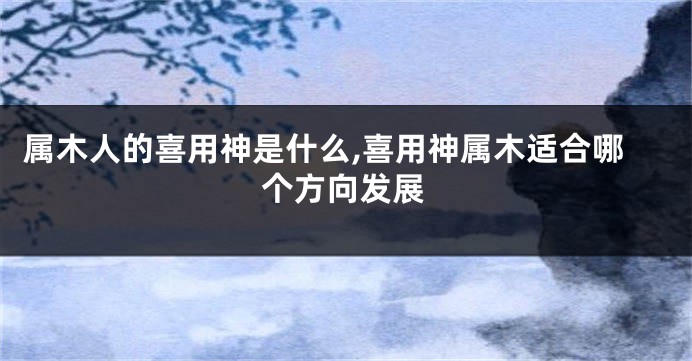 属木人的喜用神是什么,喜用神属木适合哪个方向发展