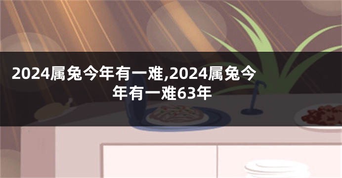 2024属兔今年有一难,2024属兔今年有一难63年