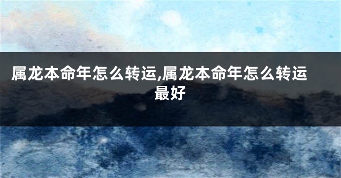 属龙本命年怎么转运,属龙本命年怎么转运最好