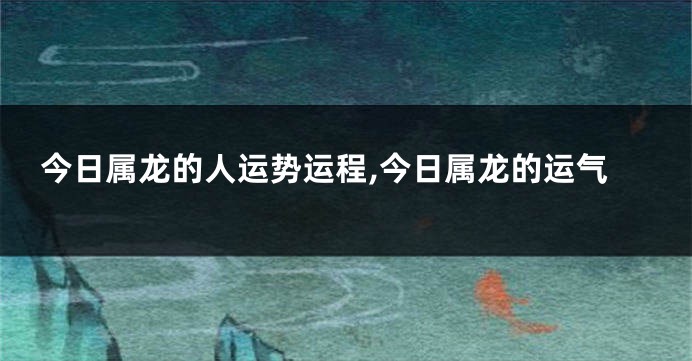 今日属龙的人运势运程,今日属龙的运气