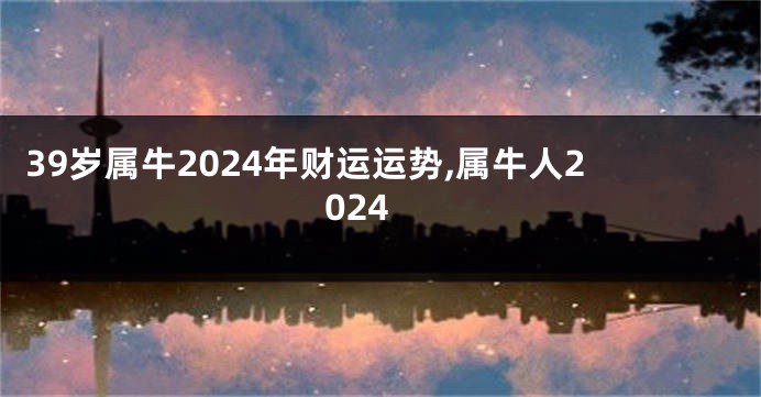 39岁属牛2024年财运运势,属牛人2024