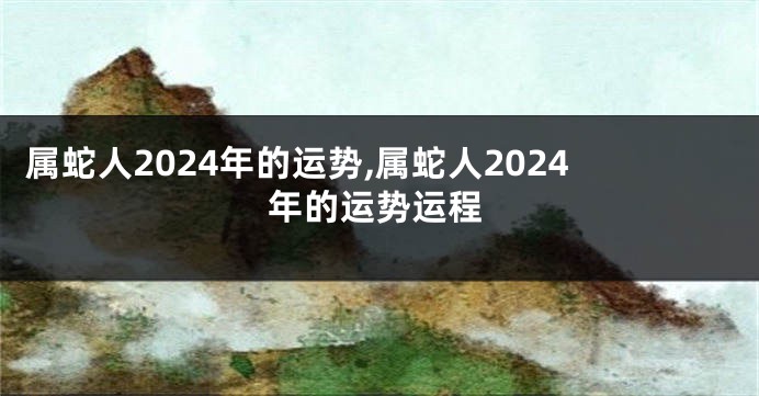 属蛇人2024年的运势,属蛇人2024年的运势运程