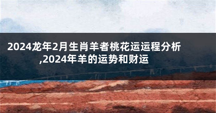 2024龙年2月生肖羊者桃花运运程分析,2024年羊的运势和财运