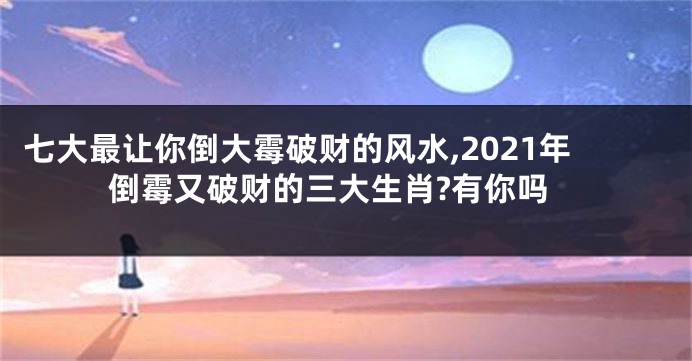 七大最让你倒大霉破财的风水,2021年倒霉又破财的三大生肖?有你吗