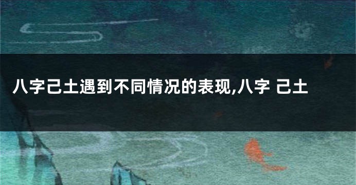 八字己土遇到不同情况的表现,八字 己土