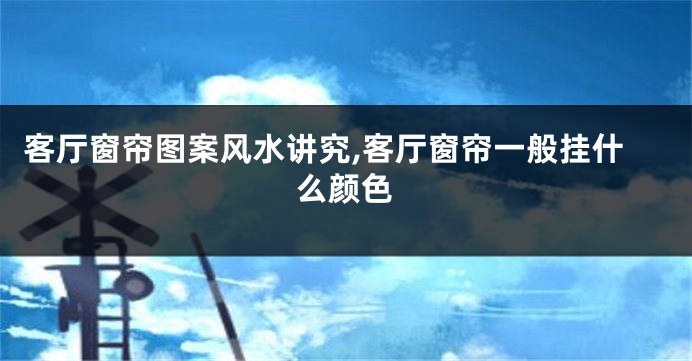 客厅窗帘图案风水讲究,客厅窗帘一般挂什么颜色