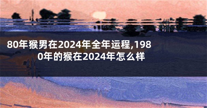 80年猴男在2024年全年运程,1980年的猴在2024年怎么样