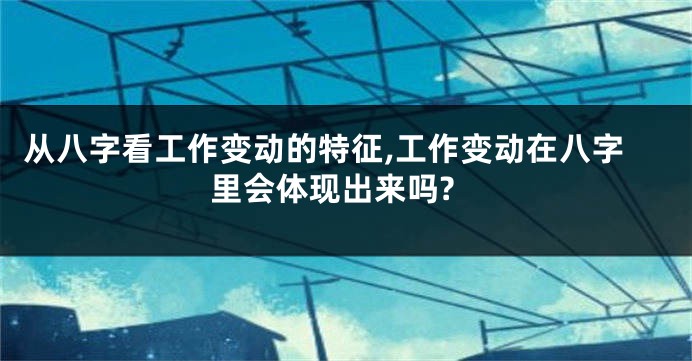 从八字看工作变动的特征,工作变动在八字里会体现出来吗?