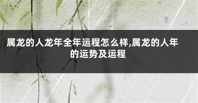 属龙的人龙年全年运程怎么样,属龙的人年的运势及运程