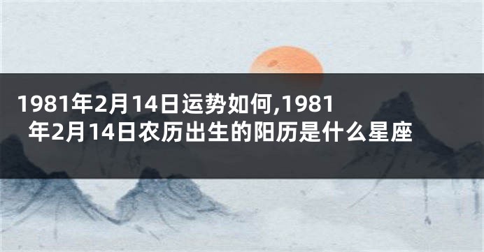 1981年2月14日运势如何,1981年2月14日农历出生的阳历是什么星座