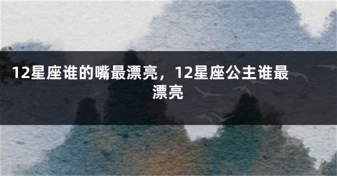 12星座谁的嘴最漂亮，12星座公主谁最漂亮