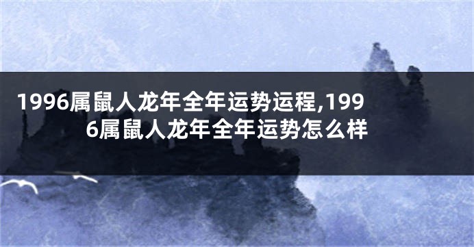 1996属鼠人龙年全年运势运程,1996属鼠人龙年全年运势怎么样