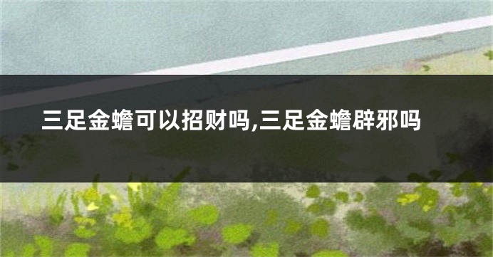 三足金蟾可以招财吗,三足金蟾辟邪吗